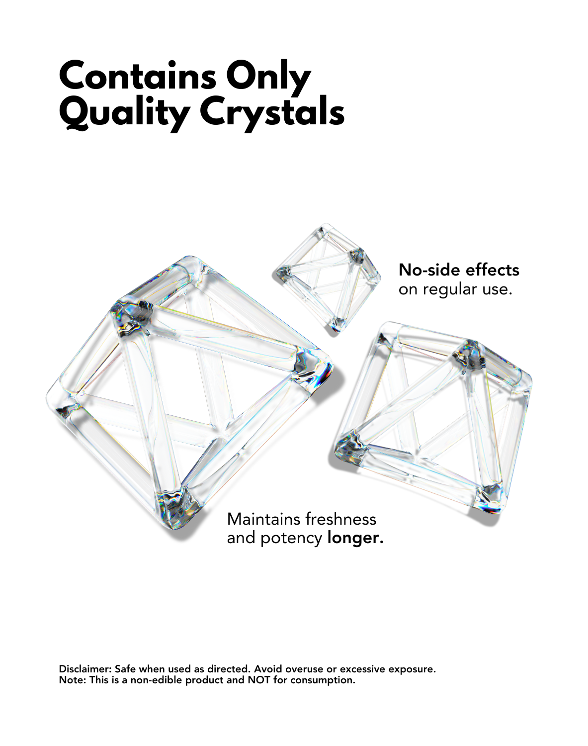 A clean, minimalist design showcasing transparent crystal structures with the text 'Contains Only Quality Crystals.' The crystals are depicted as geometric frameworks, emphasizing their purity and quality. Key points include:

No-side effects on regular use.
Maintains freshness and potency longer.
A disclaimer at the bottom states that the product is safe when used as directed, should be avoided in excess, and is not edible